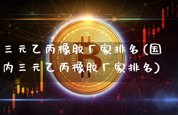 三元乙丙橡胶厂家排名(国内三元乙丙橡胶厂家排名)_https://www.qgjzrcxxzxpt.com_上期能源_第1张