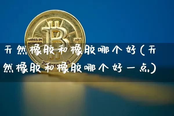 天然橡胶和橡胶哪个好(天然橡胶和橡胶哪个好一点)_https://www.qgjzrcxxzxpt.com_上期能源_第1张