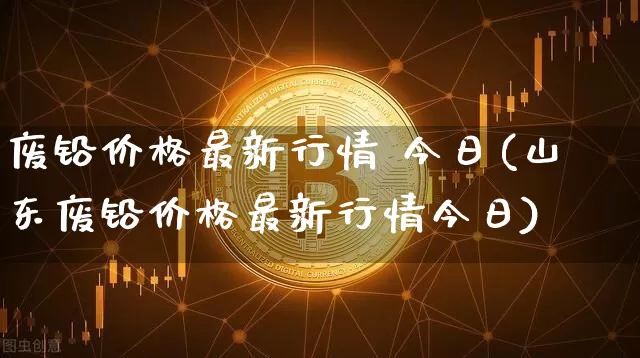 废铅价格最新行情 今日(山东废铅价格最新行情今日)_https://www.qgjzrcxxzxpt.com_大商所_第1张