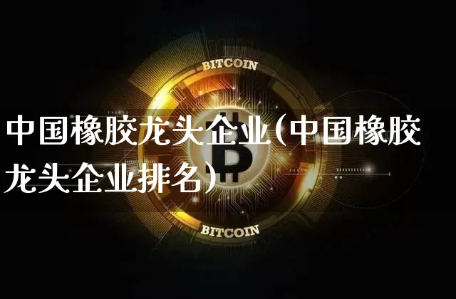 中国橡胶龙头企业(中国橡胶龙头企业排名)_https://www.qgjzrcxxzxpt.com_广期所_第1张