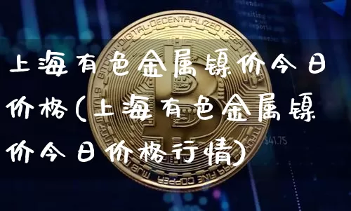 上海有色金属镍价今日价格(上海有色金属镍价今日价格行情)_https://www.qgjzrcxxzxpt.com_广期所_第1张