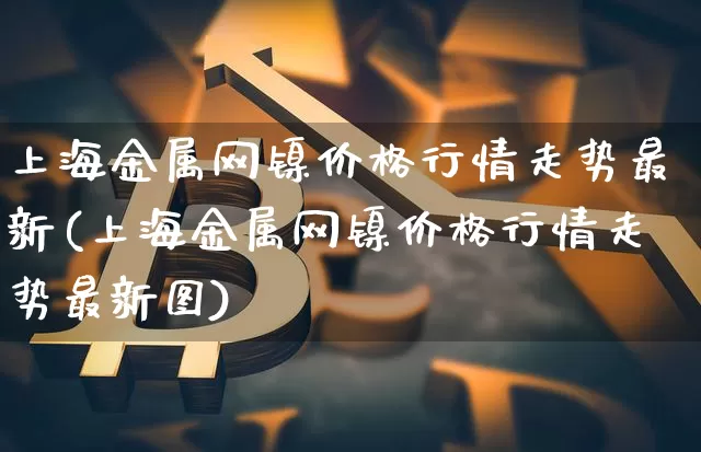 上海金属网镍价格行情走势最新(上海金属网镍价格行情走势最新图)_https://www.qgjzrcxxzxpt.com_广期所_第1张