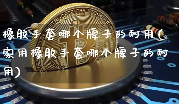 橡胶手套哪个牌子的耐用(家用橡胶手套哪个牌子的耐用)_https://www.qgjzrcxxzxpt.com_上期能源_第1张