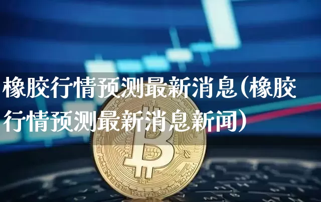 橡胶行情预测最新消息(橡胶行情预测最新消息新闻)_https://www.qgjzrcxxzxpt.com_上期能源_第1张