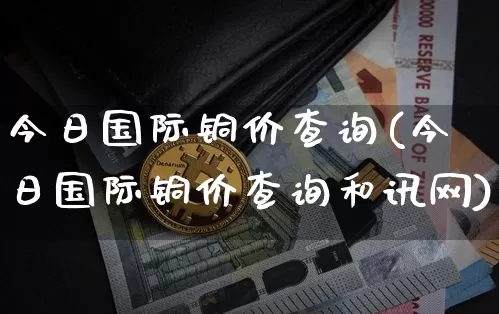 今日国际铜价查询(今日国际铜价查询和讯网)_https://www.qgjzrcxxzxpt.com_郑商所_第1张