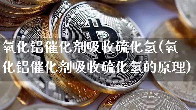 氧化铝催化剂吸收硫化氢(氧化铝催化剂吸收硫化氢的原理)_https://www.qgjzrcxxzxpt.com_广期所_第1张