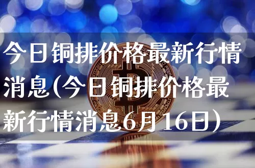 今日铜排价格最新行情消息(今日铜排价格最新行情消息6月16日)_https://www.qgjzrcxxzxpt.com_中金所_第1张