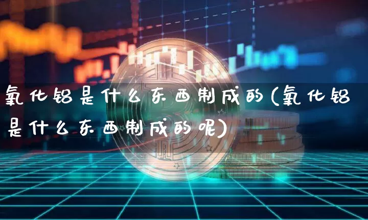 氧化铝是什么东西制成的(氧化铝是什么东西制成的呢)_https://www.qgjzrcxxzxpt.com_上期能源_第1张