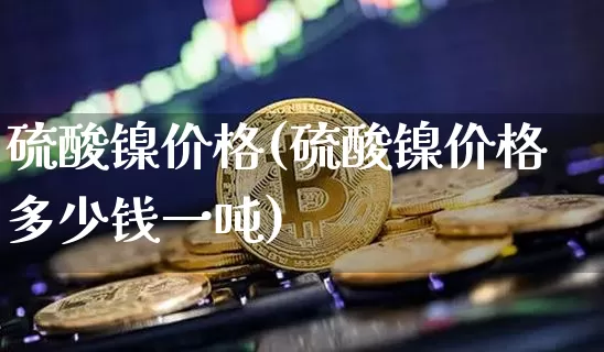 硫酸镍价格(硫酸镍价格多少钱一吨)_https://www.qgjzrcxxzxpt.com_上期所_第1张