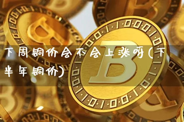 下周铜价会不会上涨呀(下半年铜价)_https://www.qgjzrcxxzxpt.com_中金所_第1张