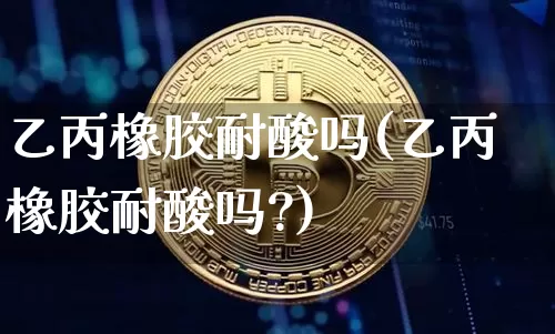 乙丙橡胶耐酸吗(乙丙橡胶耐酸吗?)_https://www.qgjzrcxxzxpt.com_上期能源_第1张