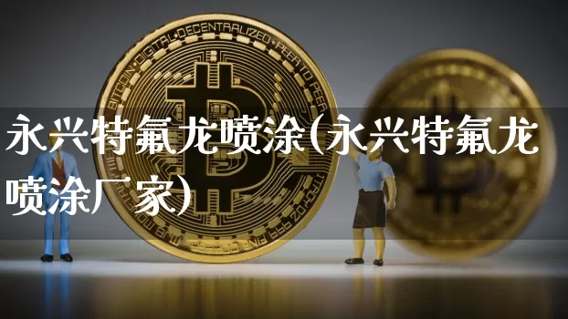 永兴特氟龙喷涂(永兴特氟龙喷涂厂家)_https://www.qgjzrcxxzxpt.com_上期能源_第1张