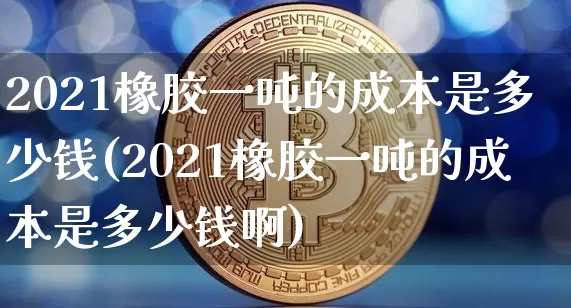 2021橡胶一吨的成本是多少钱(2021橡胶一吨的成本是多少钱啊)_https://www.qgjzrcxxzxpt.com_广期所_第1张