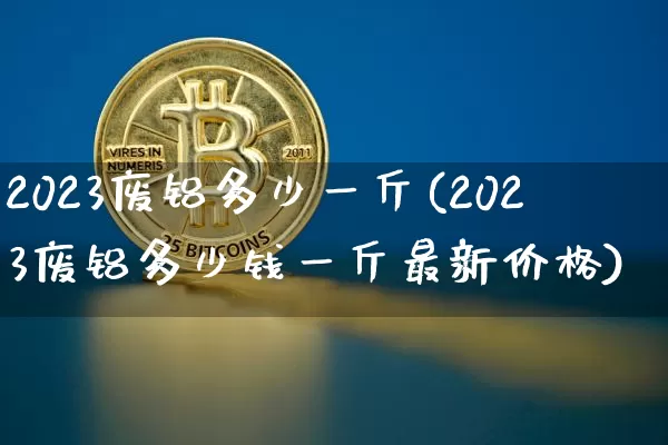 2023废铝多少一斤(2023废铝多少钱一斤最新价格)_https://www.qgjzrcxxzxpt.com_上期能源_第1张
