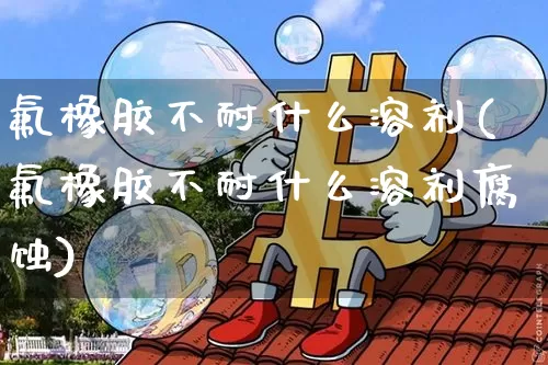 氟橡胶不耐什么溶剂(氟橡胶不耐什么溶剂腐蚀)_https://www.qgjzrcxxzxpt.com_上期所_第1张