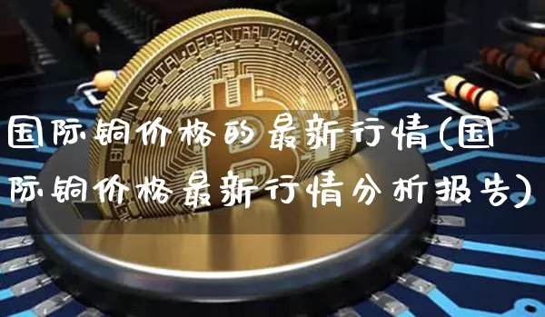 国际铜价格的最新行情(国际铜价格最新行情分析报告)_https://www.qgjzrcxxzxpt.com_上期所_第1张