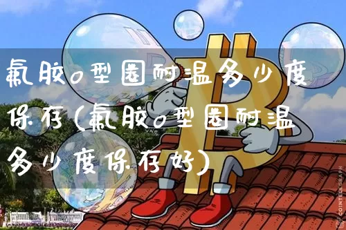 氟胶o型圈耐温多少度保存(氟胶o型圈耐温多少度保存好)_https://www.qgjzrcxxzxpt.com_上期能源_第1张