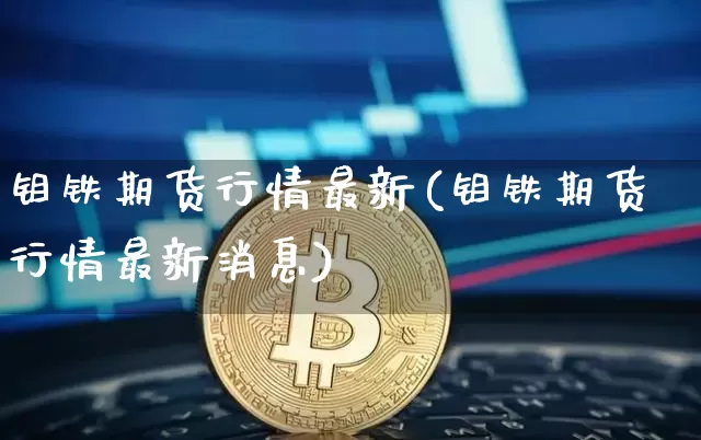 钼铁期货行情最新(钼铁期货行情最新消息)_https://www.qgjzrcxxzxpt.com_上期所_第1张