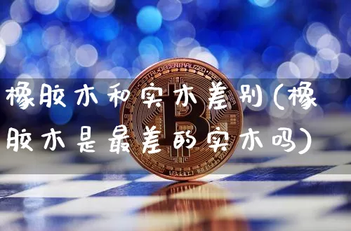 橡胶木和实木差别(橡胶木是最差的实木吗)_https://www.qgjzrcxxzxpt.com_上期能源_第1张