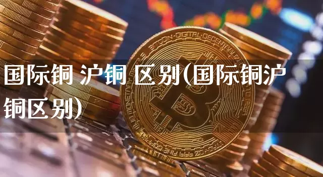 国际铜 沪铜 区别(国际铜沪铜区别)_https://www.qgjzrcxxzxpt.com_郑商所_第1张