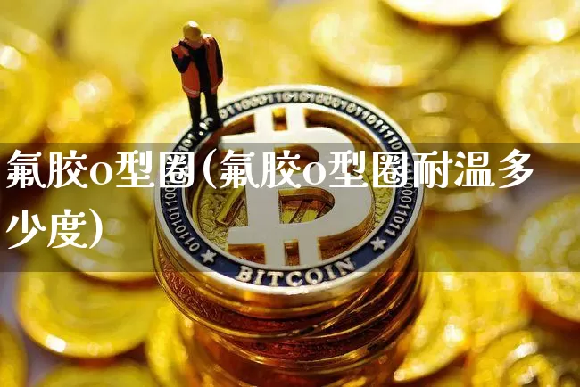 氟胶o型圈(氟胶o型圈耐温多少度)_https://www.qgjzrcxxzxpt.com_中金所_第1张