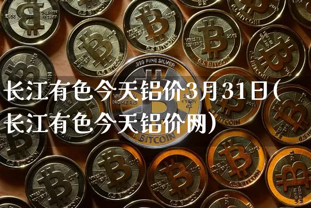 长江有色今天铝价3月31日(长江有色今天铝价网)_https://www.qgjzrcxxzxpt.com_广期所_第1张