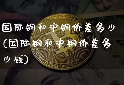 国际铜和沪铜价差多少(国际铜和沪铜价差多少钱)_https://www.qgjzrcxxzxpt.com_大商所_第1张