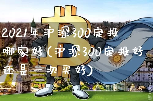 2021年沪深300定投哪家好(沪深300定投好还是一次买好)_https://www.qgjzrcxxzxpt.com_上期所_第1张