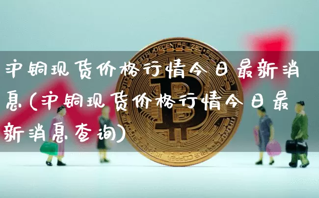 沪铜现货价格行情今日最新消息(沪铜现货价格行情今日最新消息查询)_https://www.qgjzrcxxzxpt.com_广期所_第1张