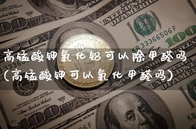 高锰酸钾氧化铝可以除甲醛吗(高锰酸钾可以氧化甲醛吗)_https://www.qgjzrcxxzxpt.com_广期所_第1张