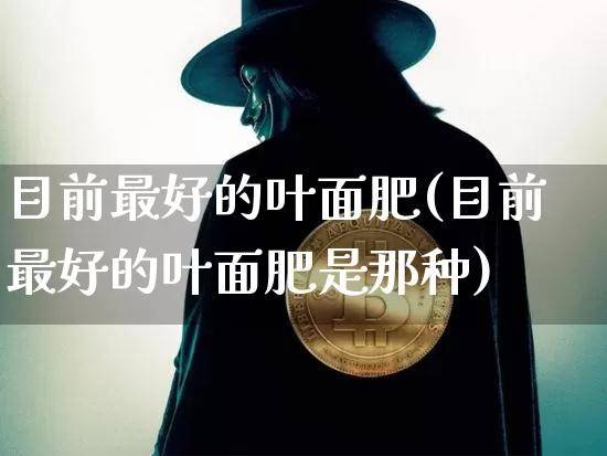目前最好的叶面肥(目前最好的叶面肥是那种)_https://www.qgjzrcxxzxpt.com_上期所_第1张