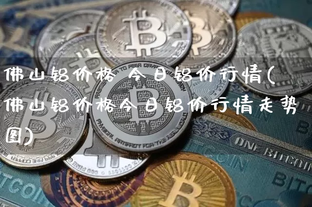 佛山铝价格 今日铝价行情(佛山铝价格今日铝价行情走势图)_https://www.qgjzrcxxzxpt.com_上期能源_第1张