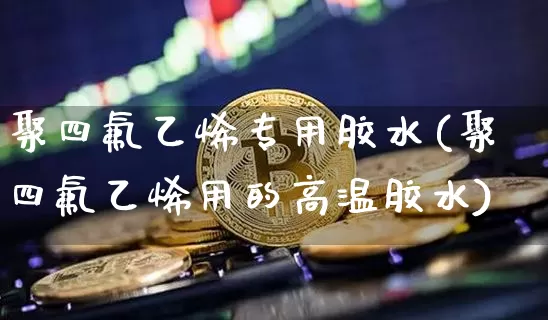 聚四氟乙烯专用胶水(聚四氟乙烯用的高温胶水)_https://www.qgjzrcxxzxpt.com_大商所_第1张