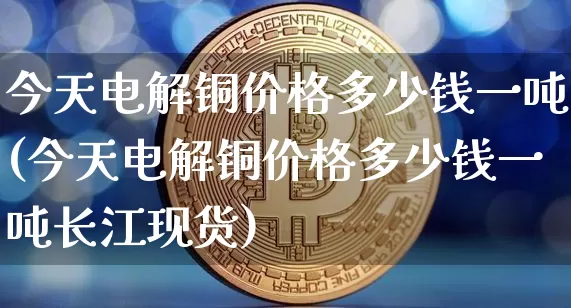 今天电解铜价格多少钱一吨(今天电解铜价格多少钱一吨长江现货)_https://www.qgjzrcxxzxpt.com_上期能源_第1张