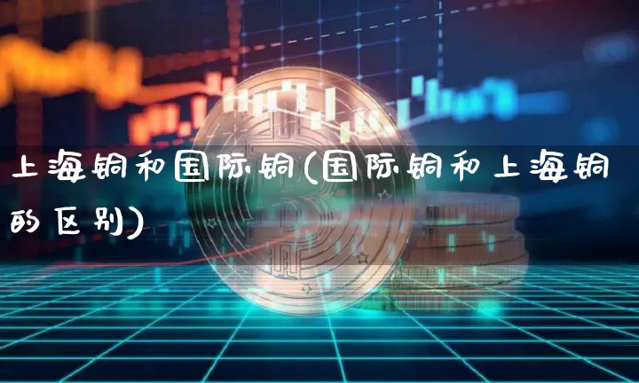 上海铜和国际铜(国际铜和上海铜的区别)_https://www.qgjzrcxxzxpt.com_上期能源_第1张