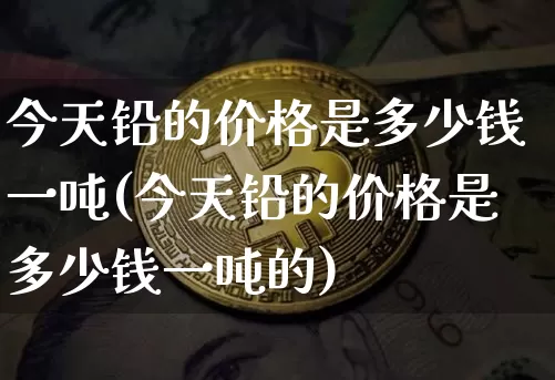 今天铅的价格是多少钱一吨(今天铅的价格是多少钱一吨的)_https://www.qgjzrcxxzxpt.com_上期能源_第1张