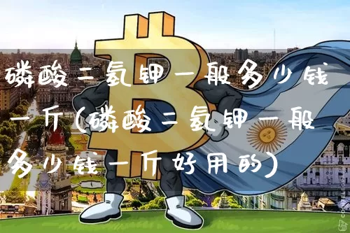 磷酸二氢钾一般多少钱一斤(磷酸二氢钾一般多少钱一斤好用的)_https://www.qgjzrcxxzxpt.com_上期能源_第1张