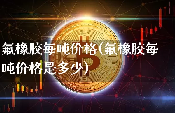 氟橡胶每吨价格(氟橡胶每吨价格是多少)_https://www.qgjzrcxxzxpt.com_大商所_第1张