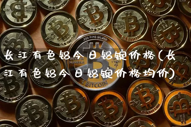 长江有色铝今日铝锭价格(长江有色铝今日铝锭价格均价)_https://www.qgjzrcxxzxpt.com_大商所_第1张