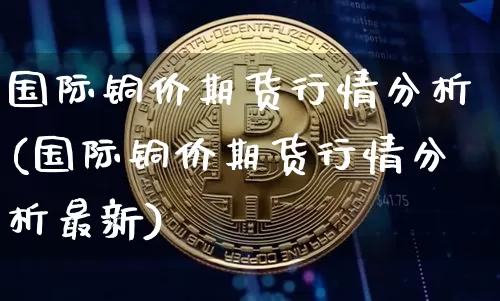 国际铜价期货行情分析(国际铜价期货行情分析最新)_https://www.qgjzrcxxzxpt.com_上期能源_第1张