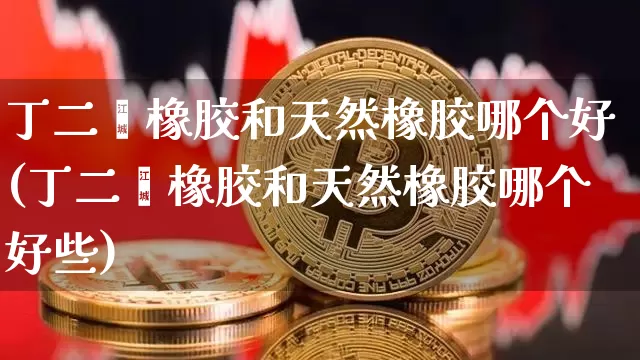 丁二烯橡胶和天然橡胶哪个好(丁二烯橡胶和天然橡胶哪个好些)_https://www.qgjzrcxxzxpt.com_上期能源_第1张