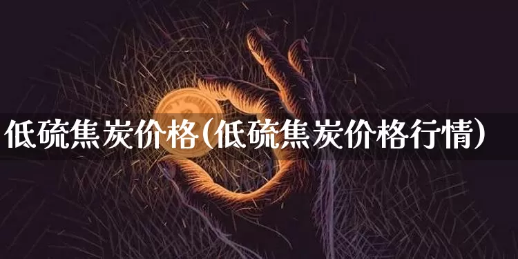 低硫焦炭价格(低硫焦炭价格行情)_https://www.qgjzrcxxzxpt.com_郑商所_第1张