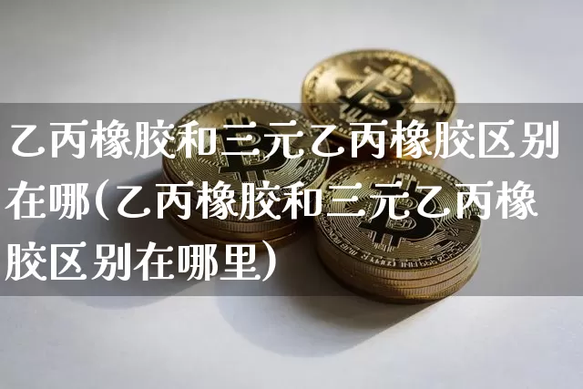 乙丙橡胶和三元乙丙橡胶区别在哪(乙丙橡胶和三元乙丙橡胶区别在哪里)_https://www.qgjzrcxxzxpt.com_中金所_第1张