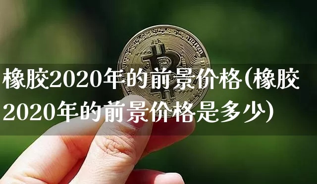橡胶2020年的前景价格(橡胶2020年的前景价格是多少)_https://www.qgjzrcxxzxpt.com_广期所_第1张