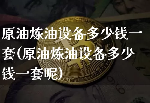 原油炼油设备多少钱一套(原油炼油设备多少钱一套呢)_https://www.qgjzrcxxzxpt.com_广期所_第1张