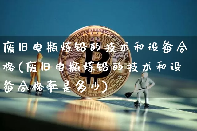 废旧电瓶炼铅的技术和设备合格(废旧电瓶炼铅的技术和设备合格率是多少)_https://www.qgjzrcxxzxpt.com_上期能源_第1张