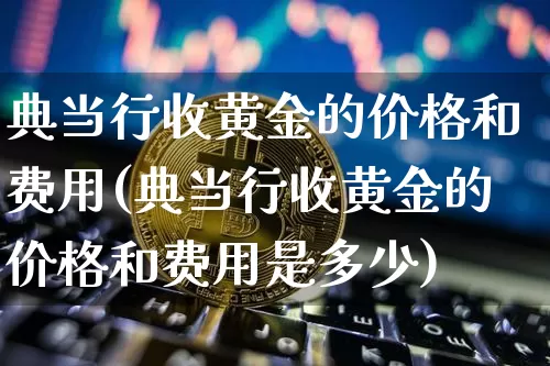 典当行收黄金的价格和费用(典当行收黄金的价格和费用是多少)_https://www.qgjzrcxxzxpt.com_中金所_第1张