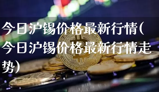 今日沪锡价格最新行情(今日沪锡价格最新行情走势)_https://www.qgjzrcxxzxpt.com_上期能源_第1张