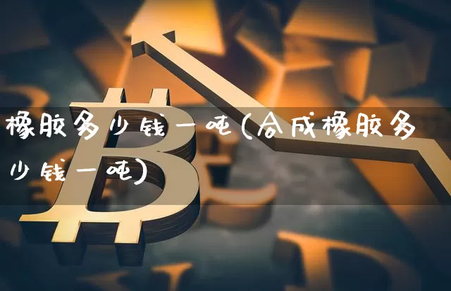 橡胶多少钱一吨(合成橡胶多少钱一吨)_https://www.qgjzrcxxzxpt.com_上期所_第1张