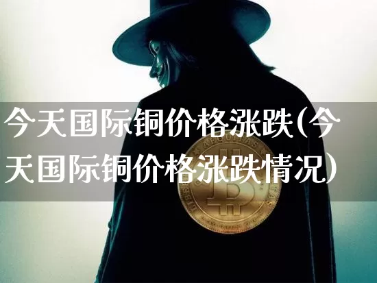 今天国际铜价格涨跌(今天国际铜价格涨跌情况)_https://www.qgjzrcxxzxpt.com_广期所_第1张